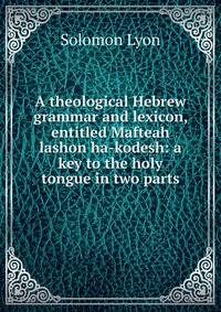 A theological Hebrew grammar and lexicon, entitled Mafteah lashon ha-kodesh: a key to the holy tongue in two parts