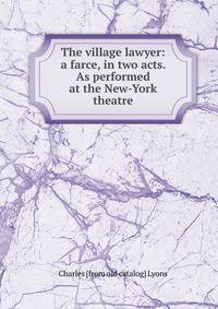 The village lawyer: a farce, in two acts. As performed at the New-York theatre