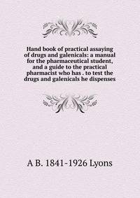Hand book of practical assaying of drugs and galenicals: a manual for the pharmaceutical student, and a guide to the practical pharmacist who has . to test the drugs and galenicals he dispenses