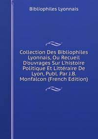 Collection Des Bibliophiles Lyonnais, Ou Recueil D'ouvrages Sur L'histoire Politique Et Litt?raire De Lyon, Publ. Par J.B. Monfalcon (French Edition)