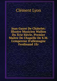Jean Guyot De Ch?telet: Illustre Musicien Wallon Du Xvie Si?cle, Premier Ma?tre De Chapelle De S.M. L'empereur D'allemagne Ferdinand 1Er