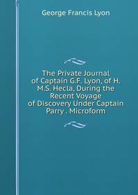 The Private Journal of Captain G.F. Lyon, of H.M.S. Hecla, During the Recent Voyage of Discovery Under Captain Parry . Microform.