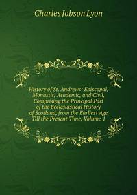 History of St. Andrews: Episcopal, Monastic, Academic, and Civil, Comprising the Principal Part of the Ecclesiastical History of Scotland, from the Earliest Age Till the Present Time, Volume 1
