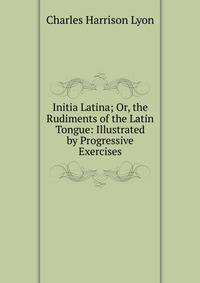 Initia Latina; Or, the Rudiments of the Latin Tongue: Illustrated by Progressive Exercises