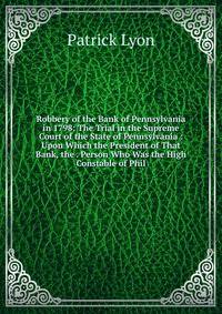 Robbery of the Bank of Pennsylvania in 1798: The Trial in the Supreme Court of the State of Pennsylvania : Upon Which the President of That Bank, the . Person Who Was the High Constable of Phil