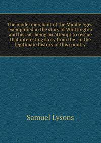 The model merchant of the Middle Ages, exemplified in the story of Whittington and his cat: being an attempt to rescue that interesting story from the . in the legitimate history of this country