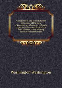 General laws and constitutional provisions of the state of Washington relating to railroads: together with annotations of the laws of other states relating to railroad commissions