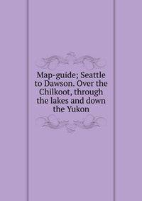 Map-guide; Seattle to Dawson. Over the Chilkoot, through the lakes and down the Yukon