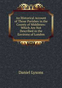 An Historical Account of Those Parishes in the County of Middlesex: Which Are Not Described in the Environs of London