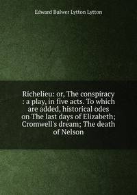 Richelieu: or, The conspiracy : a play, in five acts. To which are added, historical odes on The last days of Elizabeth; Cromwell's dream; The death of Nelson