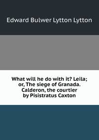 What will he do with it? Leila; or, The siege of Granada. Calderon, the courtier by Pisistratus Caxton