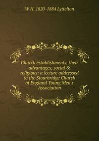 Church establishments, their advantages, social &amp; religious: a lecture addressed to the Stourbridge Church of England Young Men's Association