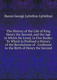 The History of the Life of King Henry the Second, and the Age in Which He Lived, in Five Books: To Which Is Prefixed a History of the Revolutions of . Confessor to the Birth of Henry the Second
