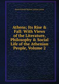 Athens; Its Rise &amp; Fall: With Views of the Literature, Philosophy &amp; Social Life of the Athenian People, Volume 2