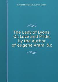The Lady of Lyons: Or, Love and Pride, by the Author of 'eugene Aram' &amp;c