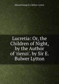 Lucretia: Or, the Children of Night, by the Author of 'rienzi'. by Sir E. Bulwer Lytton