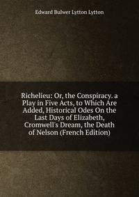 Richelieu: Or, the Conspiracy. a Play in Five Acts, to Which Are Added, Historical Odes On the Last Days of Elizabeth, Cromwell's Dream, the Death of Nelson (French Edition)