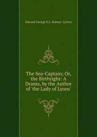 The Sea-Captain; Or, the Birthright: A Drama, by the Author of 'the Lady of Lyons'.