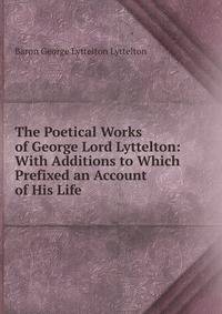 The Poetical Works of George Lord Lyttelton: With Additions to Which Prefixed an Account of His Life