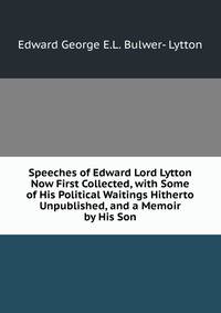 Speeches of Edward Lord Lytton Now First Collected, with Some of His Political Waitings Hitherto Unpublished, and a Memoir by His Son