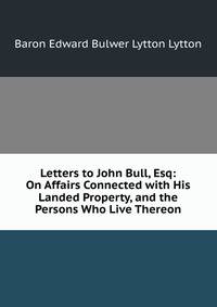 Letters to John Bull, Esq: On Affairs Connected with His Landed Property, and the Persons Who Live Thereon