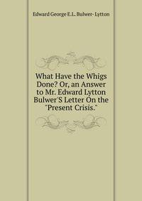 What Have the Whigs Done? Or, an Answer to Mr. Edward Lytton Bulwer'S Letter On the "Present Crisis."