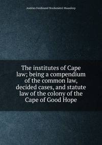 The institutes of Cape law; being a compendium of the common law, decided cases, and statute law of the colony of the Cape of Good Hope