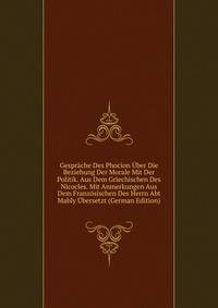 Gesprache Des Phocion Uber Die Beziehung Der Morale Mit Der Politik. Aus Dem Griechischen Des Nicocles. Mit Anmerkungen Aus Dem Franzosischen Des Herrn Abt Mably Ubersetzt (German Edition)