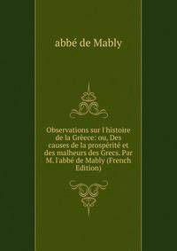 Observations sur l'histoire de la Gr?ece: ou, Des causes de la prosp?rit? et des malheurs des Grecs. Par M. l'abb? de Mably (French Edition)