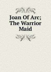 Joan Of Arc; The Warrior Maid