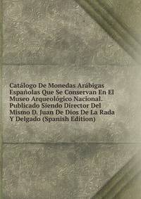 Catalogo De Monedas Arabigas Espanolas Que Se Conservan En El Museo Arqueologico Nacional. Publicado Siendo Director Del Mismo D. Juan De Dios De La Rada Y Delgado (Spanish Edition)