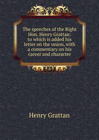 The speeches of the Right Hon. Henry Grattan: to which is added his letter on the union, with a commentary on his career and character