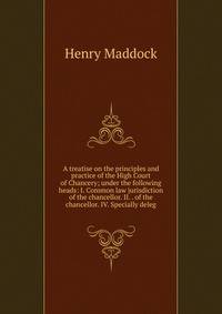 A treatise on the principles and practice of the High Court of Chancery; under the following heads: I. Common law jurisdiction of the chancellor. II. . of the chancellor. IV. Specially deleg
