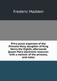 Privy purse expenses of the Princess Mary, daughter of King Henry the Eighth, afterwards Queen Mary electronic resource: with a memoir of the princess, and notes