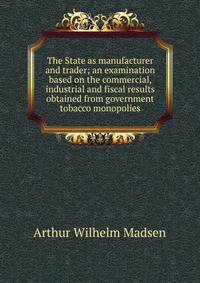 The State as manufacturer and trader; an examination based on the commercial, industrial and fiscal results obtained from government tobacco monopolies