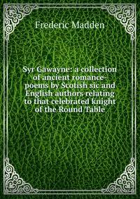Syr Gawayne: a collection of ancient romance-poems by Scotish sic and English authors relating to that celebrated knight of the Round Table