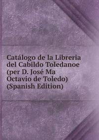 Catalogo de la Libreria del Cabildo Toledanoe (per D. Jose Ma Octavio de Toledo) (Spanish Edition)