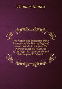 The history and antiquities of the Exchequer of the kings of England, in two periods: to wit, from the Norman conquest, to the end of the reign of K. . John, to the end of the reign of K. Edward II