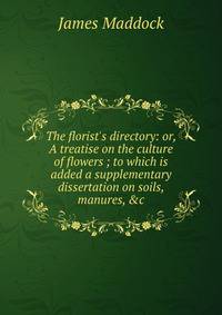 The florist's directory: or, A treatise on the culture of flowers ; to which is added a supplementary dissertation on soils, manures, &amp;c.