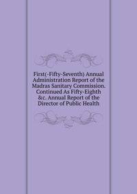 First(-Fifty-Seventh) Annual Administration Report of the Madras Sanitary Commission. Continued As Fifty-Eighth &amp;c. Annual Report of the Director of Public Health