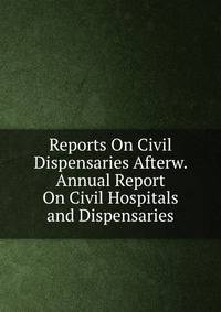 Reports On Civil Dispensaries Afterw. Annual Report On Civil Hospitals and Dispensaries