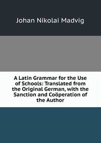 A Latin Grammar for the Use of Schools: Translated from the Original German, with the Sanction and Cooperation of the Author