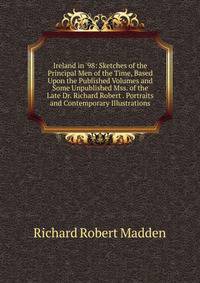 Ireland in '98: Sketches of the Principal Men of the Time, Based Upon the Published Volumes and Some Unpublished Mss. of the Late Dr. Richard Robert . Portraits and Contemporary Illustrations