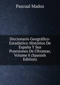 Diccionario Geografico-Estadistico-Historico De Espana Y Sus Posesiones De Ultramar, Volume 8 (Spanish Edition)