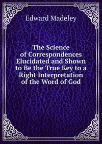 The Science of Correspondences Elucidated and Shown to Be the True Key to a Right Interpretation of the Word of God