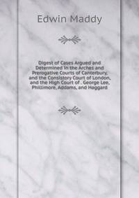 Digest of Cases Argued and Determined in the Arches and Prerogative Courts of Canterbury, and the Consistory Court of London, and the High Court of . George Lee, Phillimore, Addams, and Haggard
