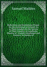 Reflections and Resolutions Proper for the Gentlemen of Ireland: As to Their Conduct for the Service of Their Country, As Landlords, Masters of . Country Gentlemen and Farmers, As Justices of