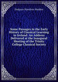 Some Passages in the Early History of Classical Learning in Ireland: An Address Delivered at the Inaugural Meeting of the Trinity College Classical Society