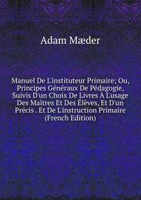 Manuel De L'instituteur Primaire; Ou, Principes G?n?raux De P?dagogie, Suivis D'un Choix De Livres ? L'usage Des Ma?tres Et Des ?l?ves, Et D'un Pr?cis . Et De L'instruction Primaire (French Edition)