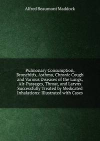 Pulmonary Consumption, Bronchitis, Asthma, Chronic Cough and Various Diseases of the Lungs, Air-Passages, Throat, and Larynx Successfully Treated by Medicated Inhalations: Illustrated with Cases